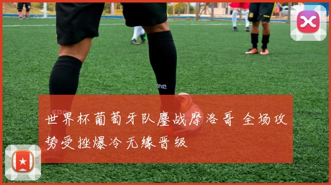 世界杯葡萄牙队鏖战摩洛哥 全场攻势受挫爆冷无缘晋级