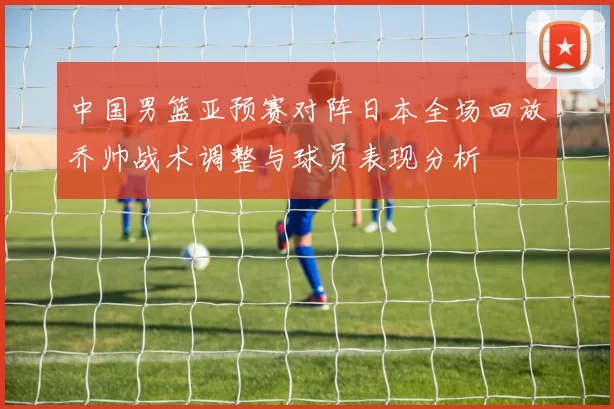 中国男篮亚预赛对阵日本全场回放乔帅战术调整与球员表现分析
