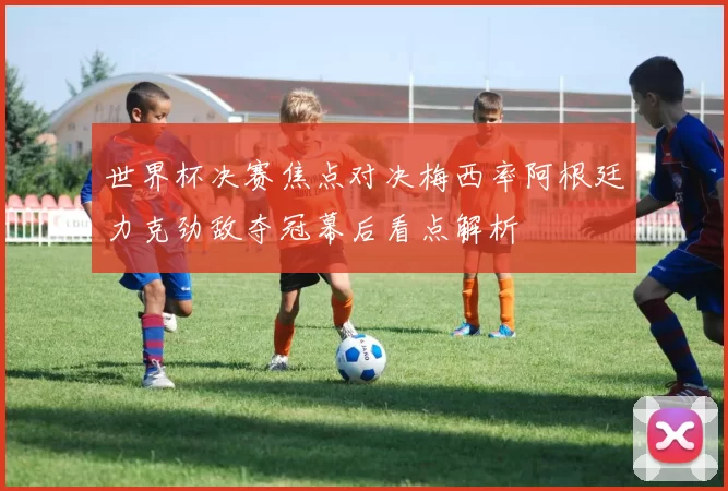 世界杯决赛焦点对决梅西率阿根廷力克劲敌夺冠幕后看点解析