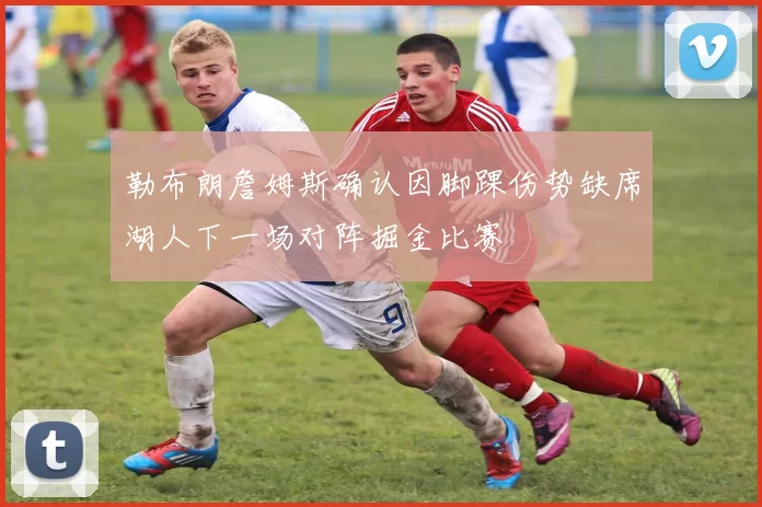 勒布朗詹姆斯确认因脚踝伤势缺席湖人下一场对阵掘金比赛