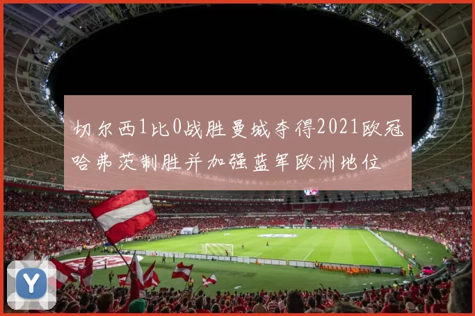 切尔西1比0战胜曼城夺得2021欧冠哈弗茨制胜并加强蓝军欧洲地位