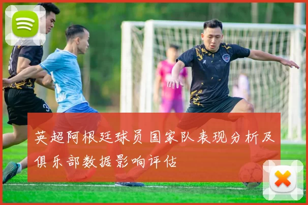 英超阿根廷球员国家队表现分析及俱乐部数据影响评估