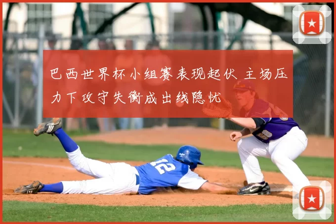 巴西世界杯小组赛表现起伏 主场压力下攻守失衡成出线隐忧