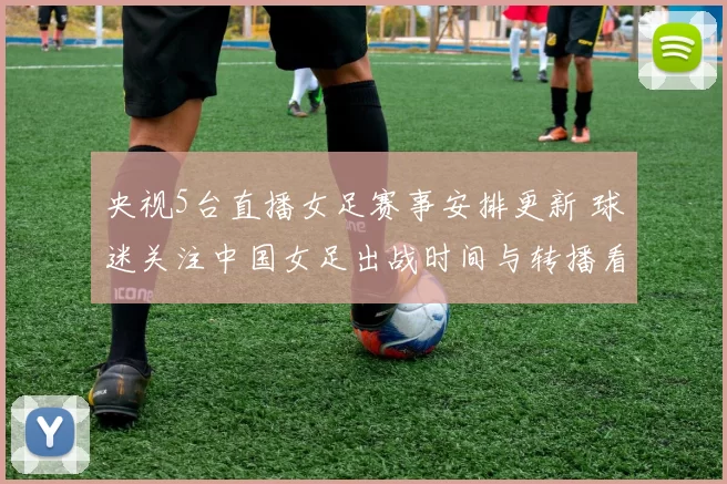 央视5台直播女足赛事安排更新 球迷关注中国女足出战时间与转播看点