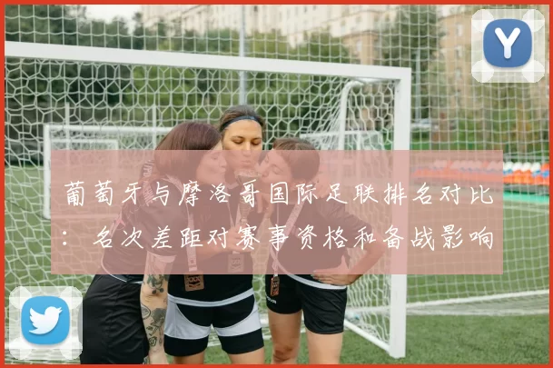 葡萄牙与摩洛哥国际足联排名对比：名次差距对赛事资格和备战影响