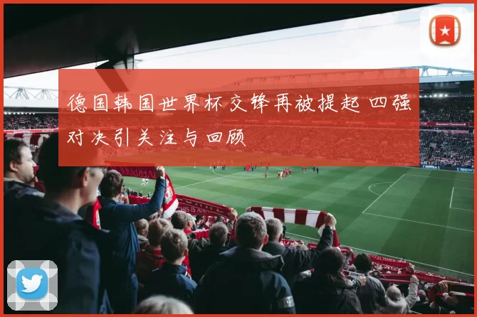 德国韩国世界杯交锋再被提起 四强对决引关注与回顾