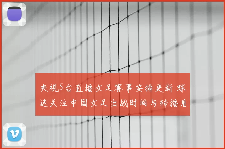 央视5台直播女足赛事安排更新 球迷关注中国女足出战时间与转播看点