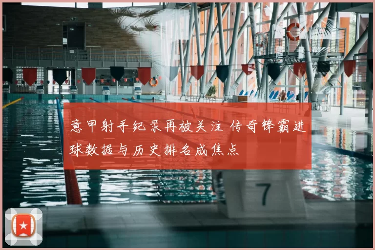 意甲射手纪录再被关注 传奇锋霸进球数据与历史排名成焦点