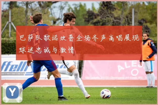 巴萨队歌诺坎普全场齐声高唱展现球迷忠诚与激情