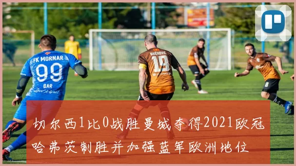 切尔西1比0战胜曼城夺得2021欧冠哈弗茨制胜并加强蓝军欧洲地位