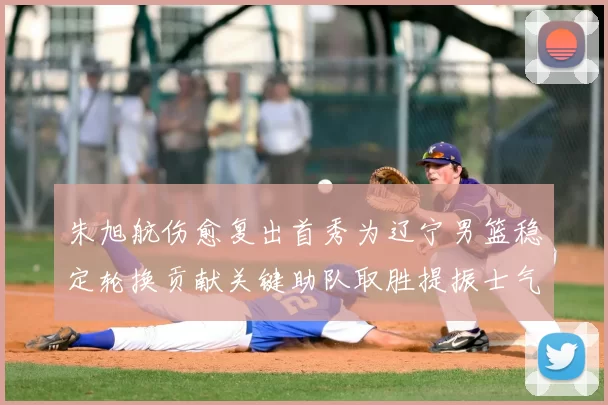 朱旭航伤愈复出首秀为辽宁男篮稳定轮换贡献关键助队取胜提振士气