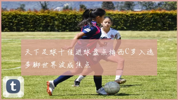 天下足球十佳进球盘点梅西C罗入选多脚世界波成焦点