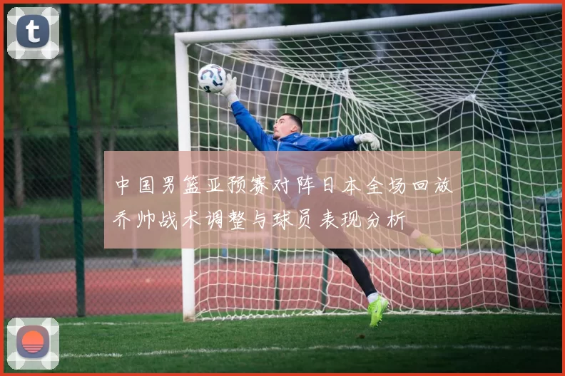 中国男篮亚预赛对阵日本全场回放乔帅战术调整与球员表现分析