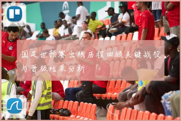 国足世预赛出线历程回顾关键战役与晋级结果分析