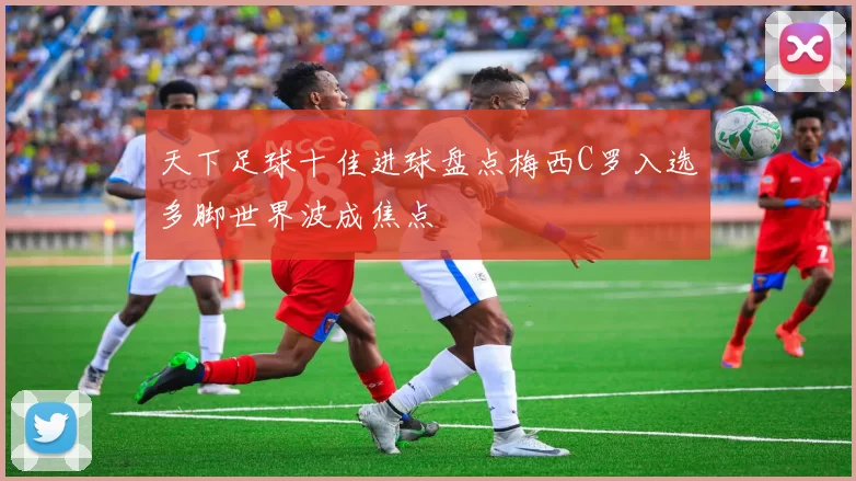 天下足球十佳进球盘点梅西C罗入选多脚世界波成焦点