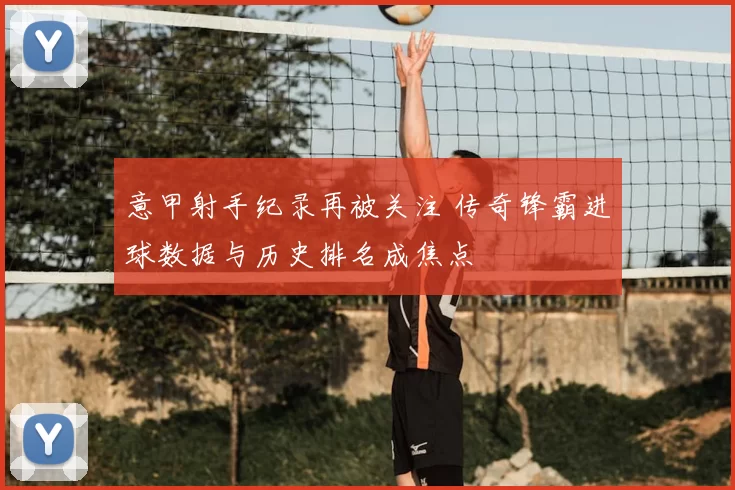 意甲射手纪录再被关注 传奇锋霸进球数据与历史排名成焦点