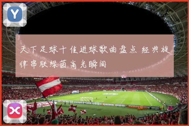 天下足球十佳进球歌曲盘点 经典旋律串联绿茵高光瞬间