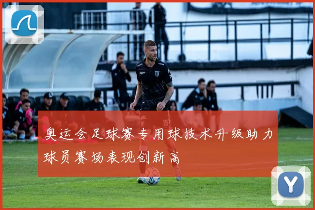 奥运会足球赛专用球技术升级助力球员赛场表现创新高