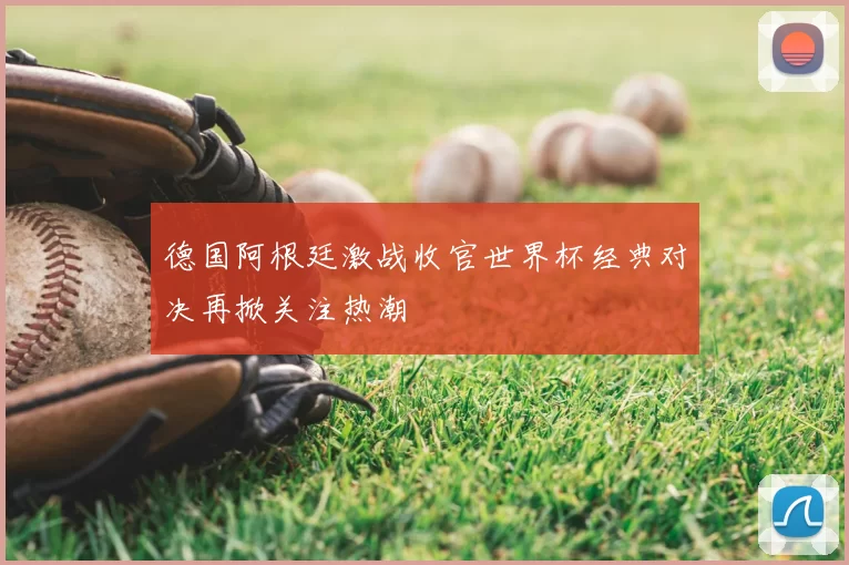 德国阿根廷激战收官世界杯经典对决再掀关注热潮